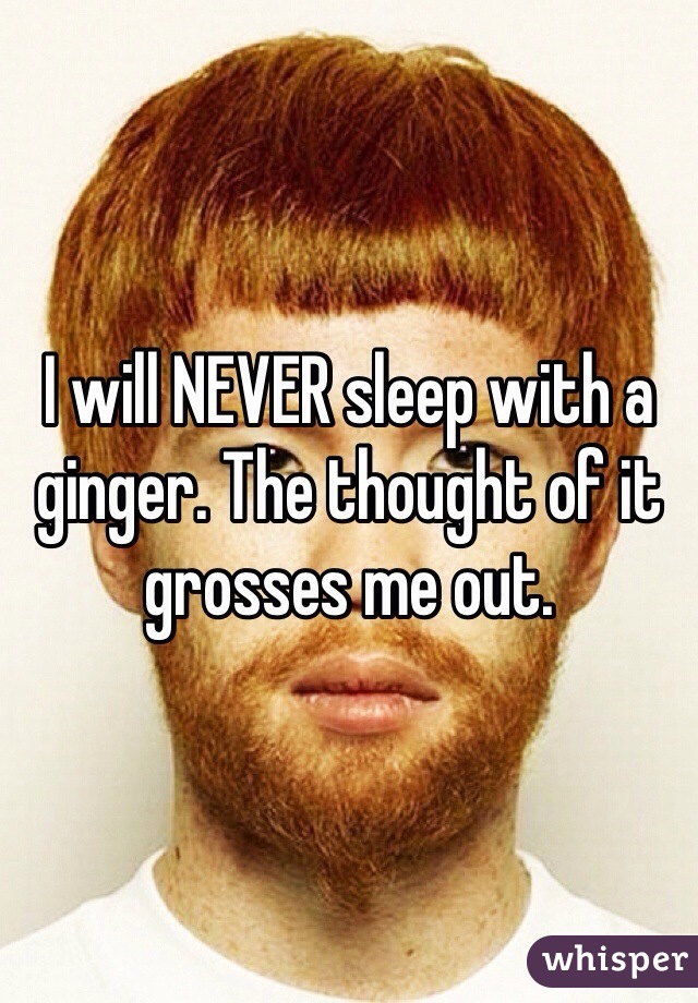 I will NEVER sleep with a ginger. The thought of it grosses me out. 