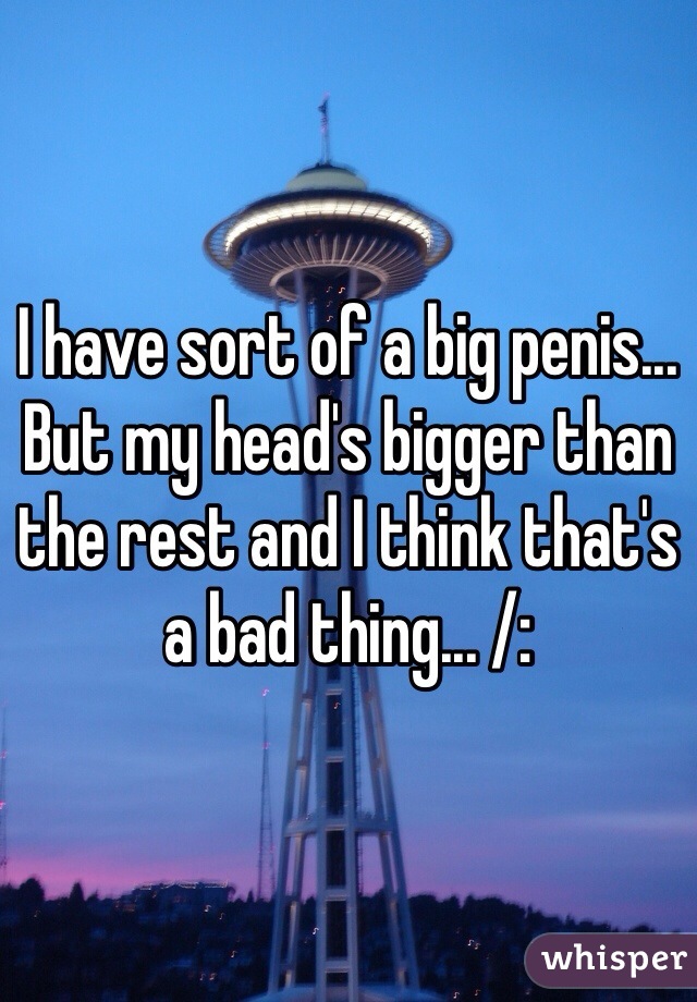 I have sort of a big penis... But my head's bigger than the rest and I think that's a bad thing... /: