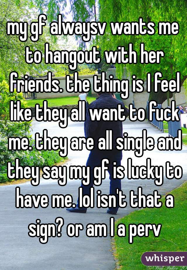 my gf alwaysv wants me to hangout with her friends. the thing is I feel like they all want to fuck me. they are all single and they say my gf is lucky to have me. lol isn't that a sign? or am I a perv