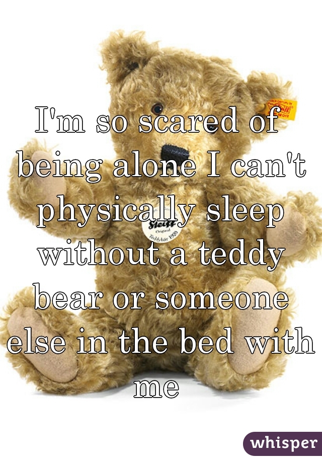 I'm so scared of being alone I can't physically sleep without a teddy bear or someone else in the bed with me 