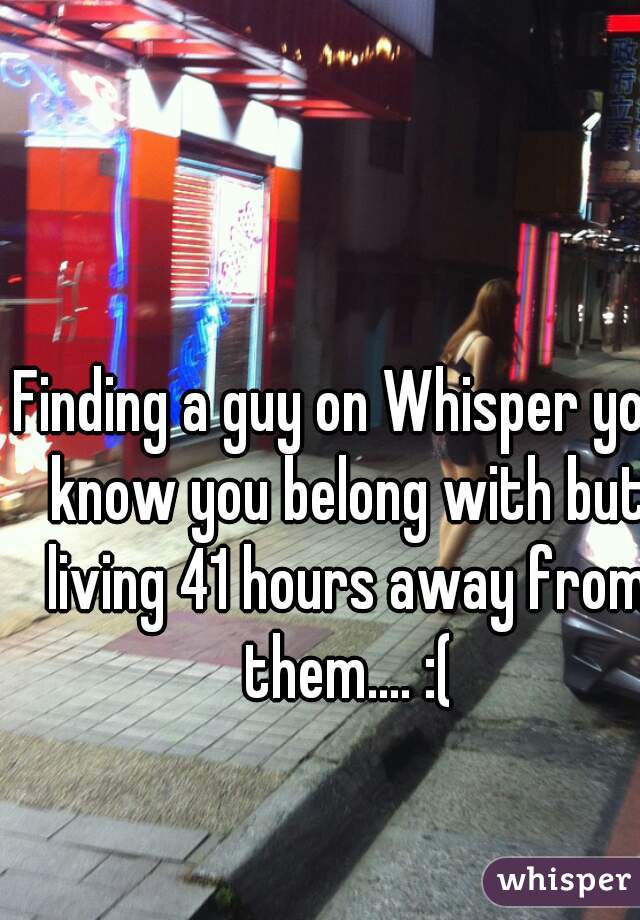 Finding a guy on Whisper you know you belong with but living 41 hours away from them.... :(