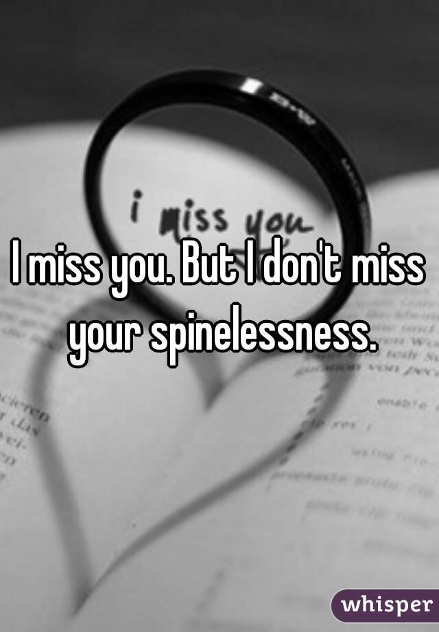 I miss you. But I don't miss your spinelessness.