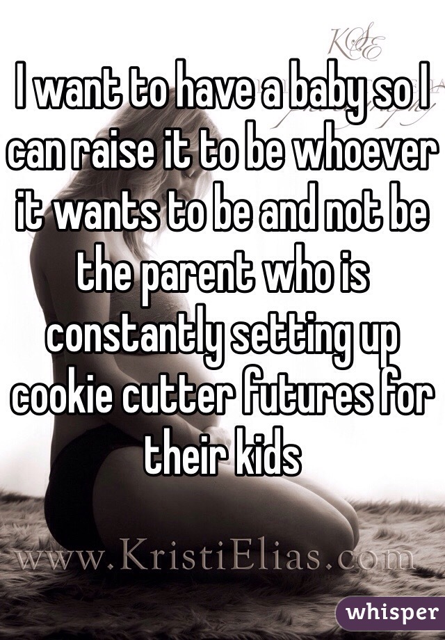 I want to have a baby so I can raise it to be whoever it wants to be and not be the parent who is constantly setting up cookie cutter futures for their kids