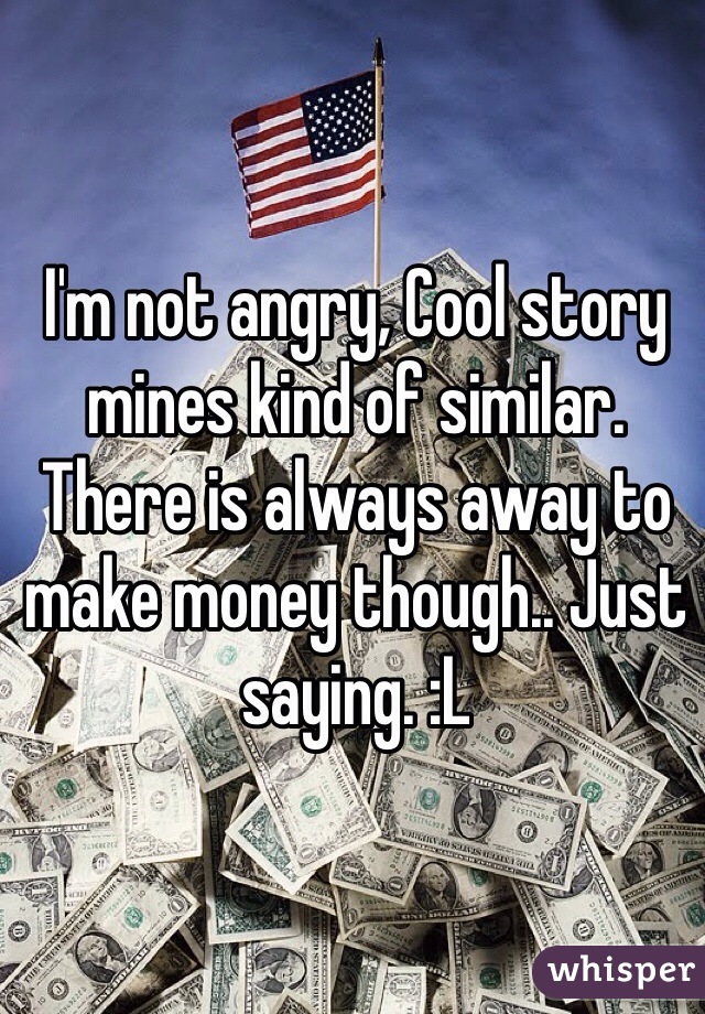 I'm not angry, Cool story mines kind of similar. There is always away to make money though.. Just saying. :L