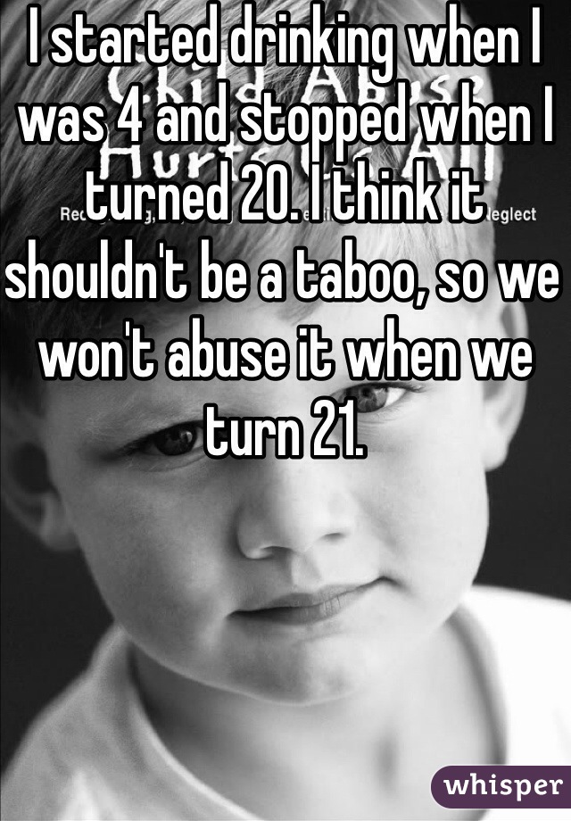 I started drinking when I was 4 and stopped when I turned 20. I think it shouldn't be a taboo, so we won't abuse it when we turn 21. 