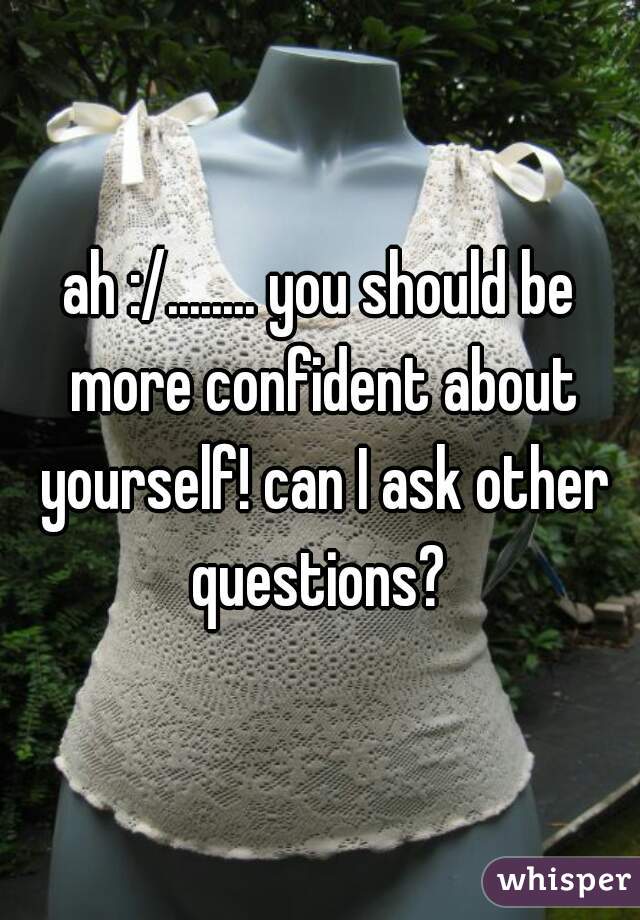 ah :/........ you should be more confident about yourself! can I ask other questions? 