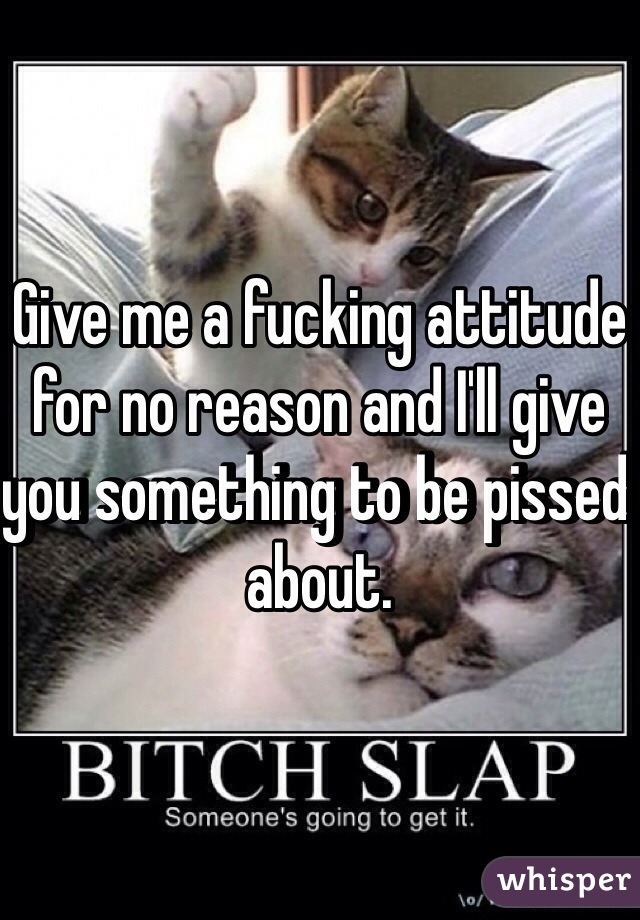 Give me a fucking attitude for no reason and I'll give you something to be pissed about. 