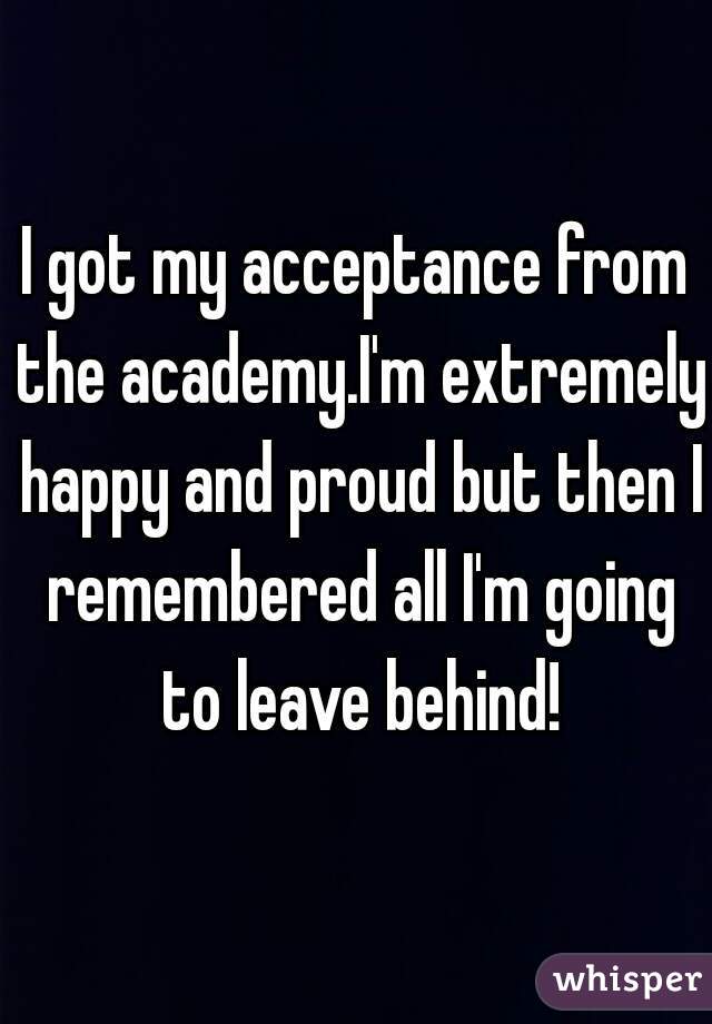 I got my acceptance from the academy.I'm extremely happy and proud but then I remembered all I'm going to leave behind!