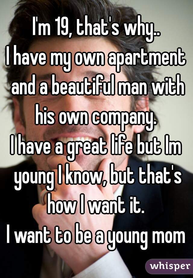 I'm 19, that's why..
I have my own apartment and a beautiful man with his own company. 

I have a great life but Im young I know, but that's how I want it. 

I want to be a young mom