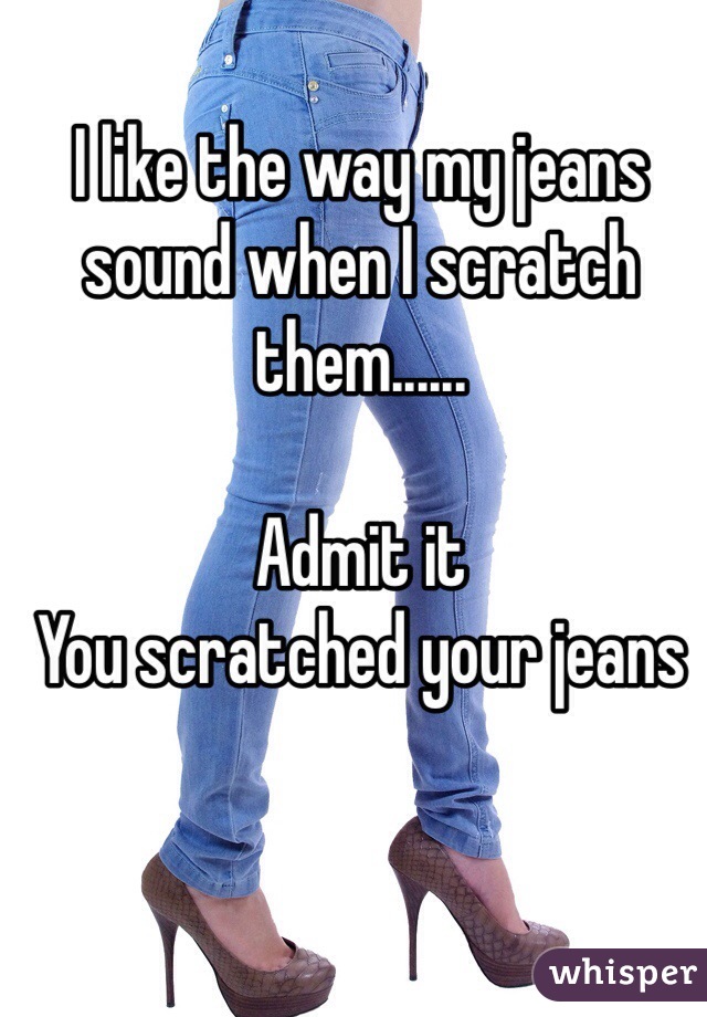 I like the way my jeans sound when I scratch them......

Admit it
You scratched your jeans
