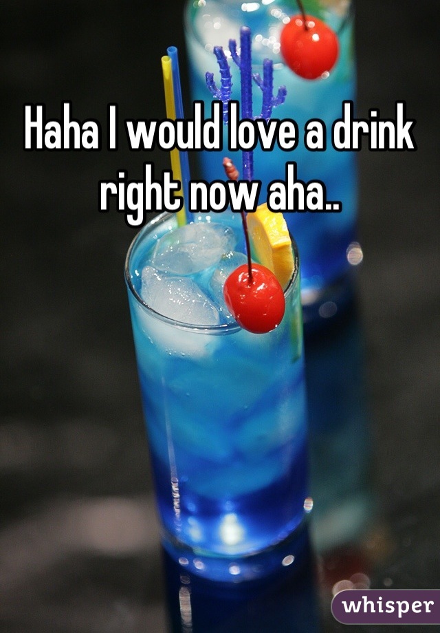 Haha I would love a drink right now aha..