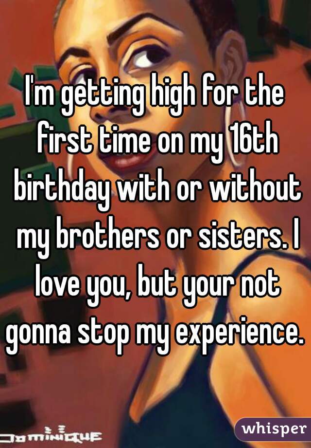 I'm getting high for the first time on my 16th birthday with or without my brothers or sisters. I love you, but your not gonna stop my experience. 