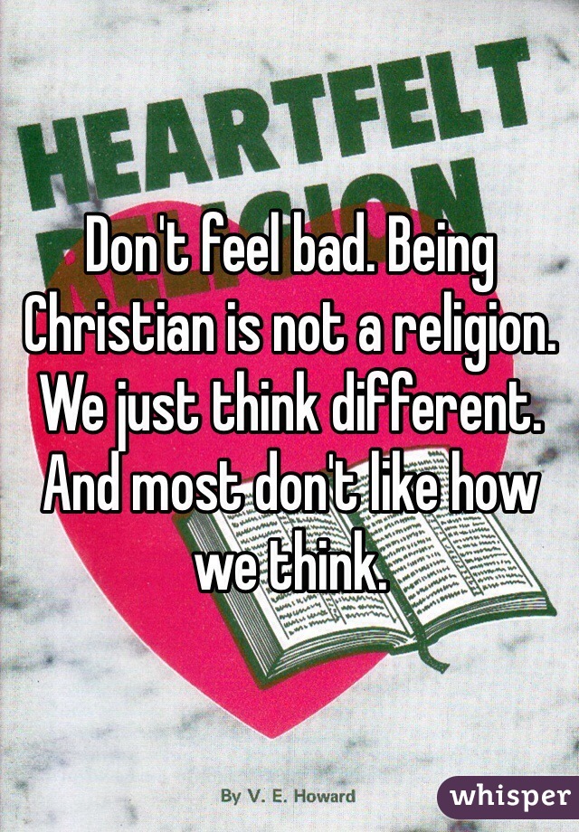 Don't feel bad. Being Christian is not a religion. We just think different. And most don't like how we think.