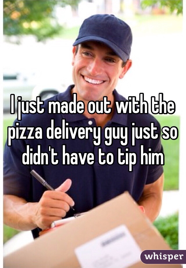 I just made out with the pizza delivery guy just so didn't have to tip him 