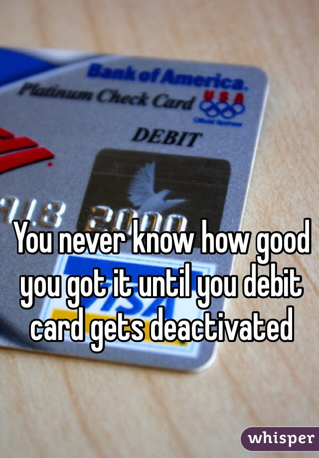You never know how good you got it until you debit card gets deactivated 