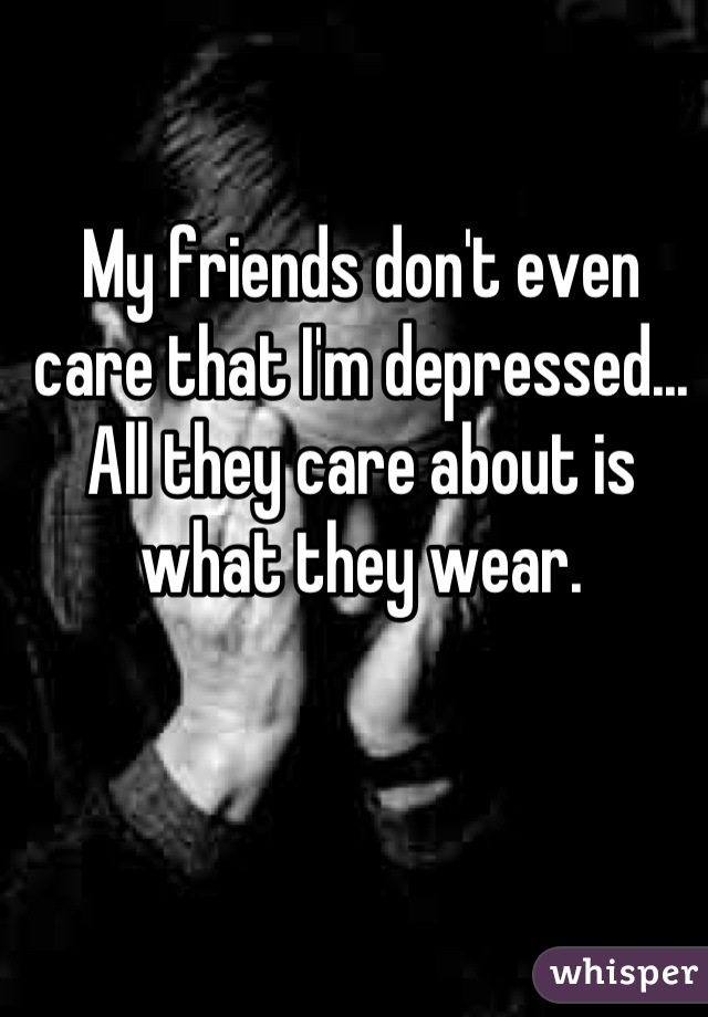My friends don't even care that I'm depressed... All they care about is what they wear.