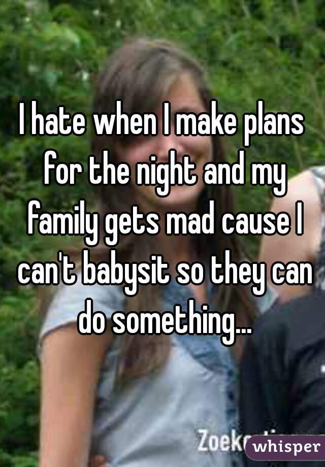 I hate when I make plans for the night and my family gets mad cause I can't babysit so they can do something...