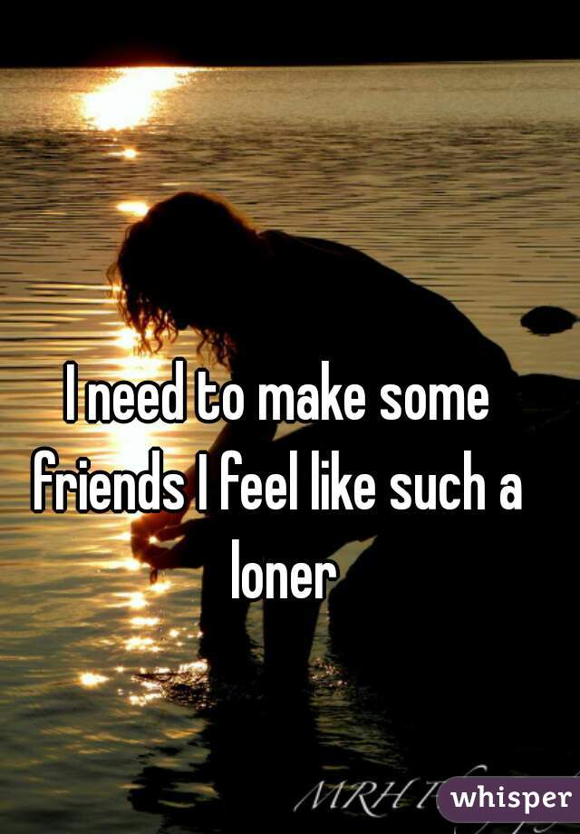 I need to make some friends I feel like such a  loner