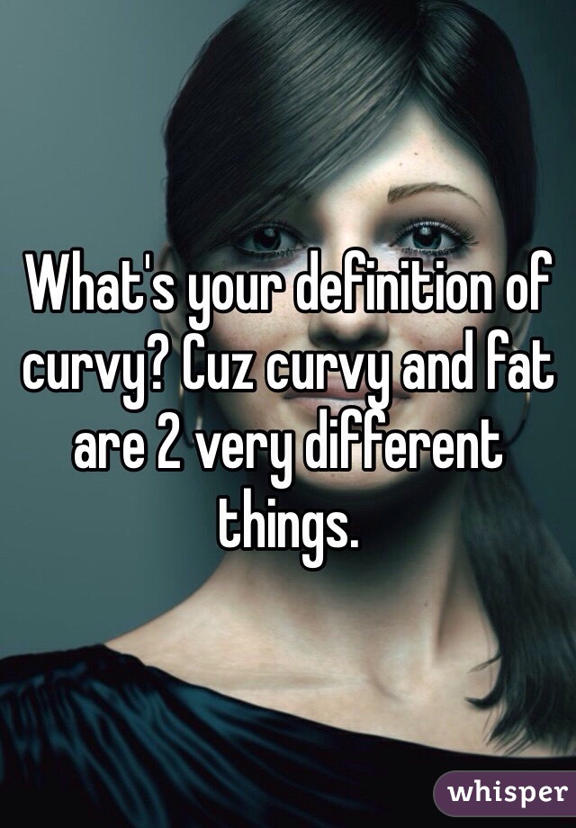 What's your definition of curvy? Cuz curvy and fat are 2 very different things. 