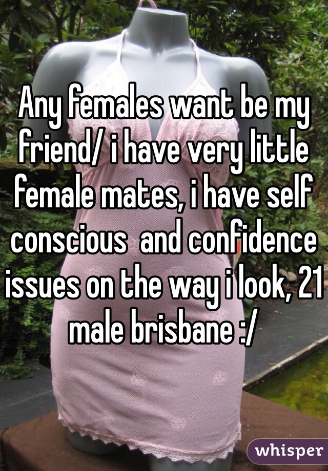 Any females want be my friend/ i have very little female mates, i have self conscious  and confidence issues on the way i look, 21 male brisbane :/