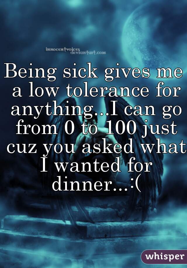 Being sick gives me a low tolerance for anything...I can go from 0 to 100 just cuz you asked what I wanted for dinner...:(