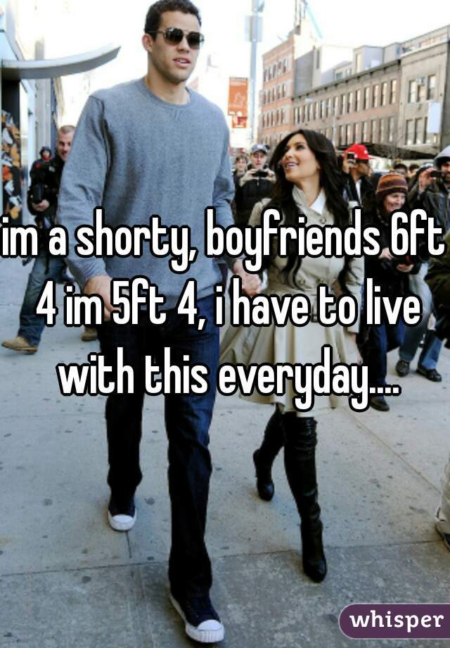 im a shorty, boyfriends 6ft 4 im 5ft 4, i have to live with this everyday....