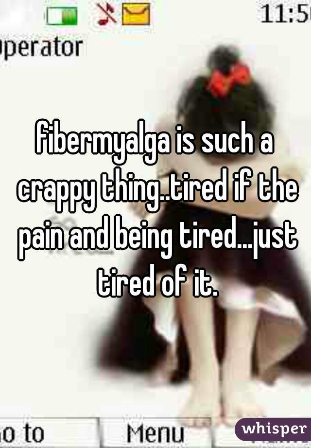 fibermyalga is such a crappy thing..tired if the pain and being tired...just tired of it.