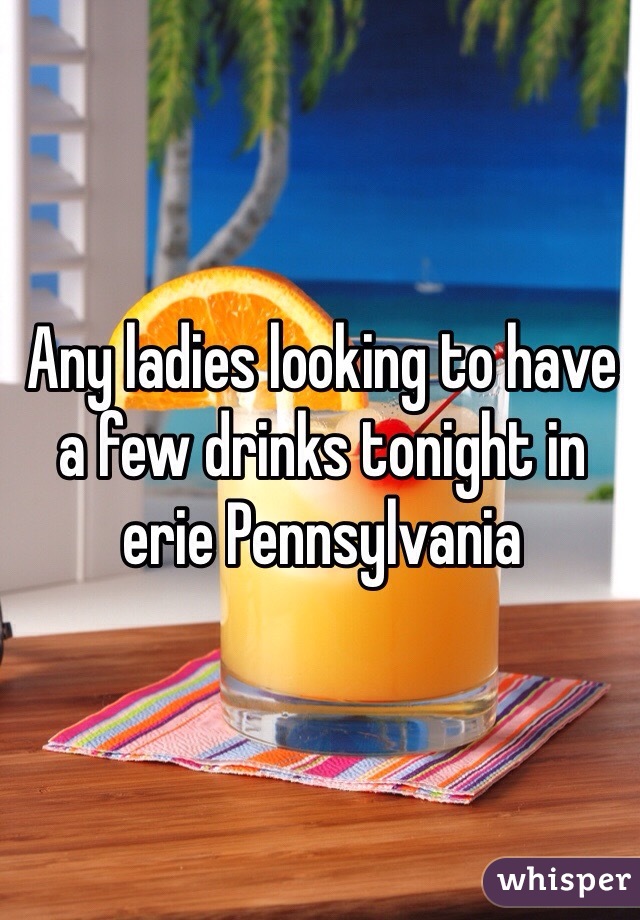 Any ladies looking to have a few drinks tonight in erie Pennsylvania 