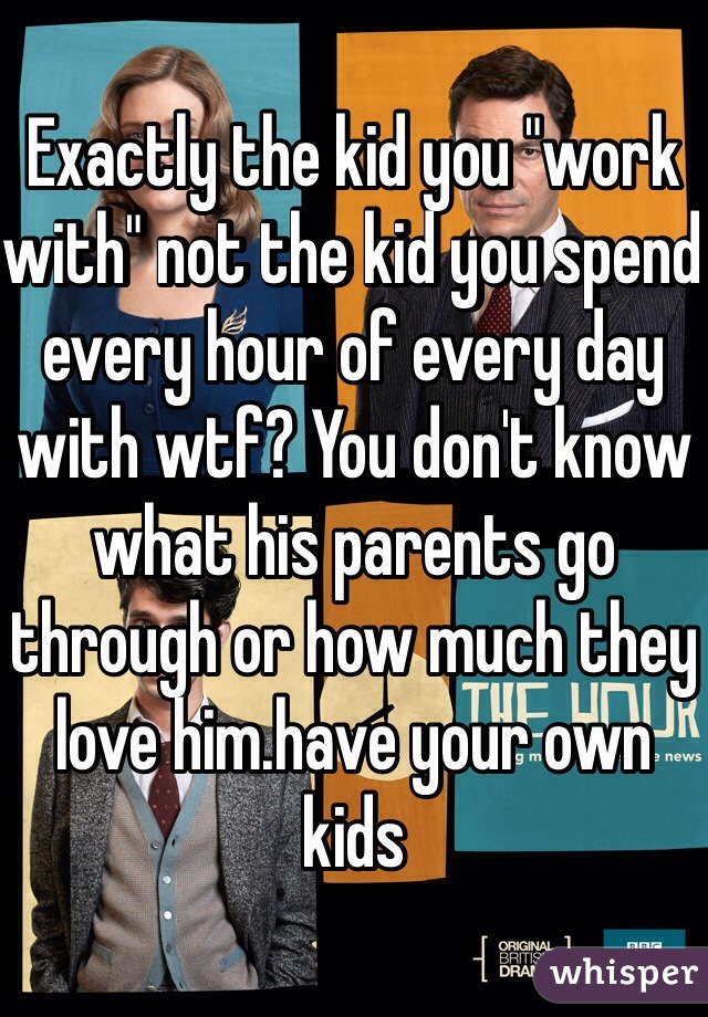 Exactly the kid you "work with" not the kid you spend every hour of every day with wtf? You don't know what his parents go through or how much they love him.have your own kids 