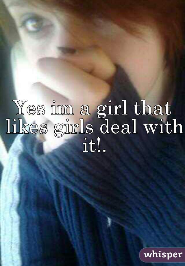 Yes im a girl that likes girls deal with it!.