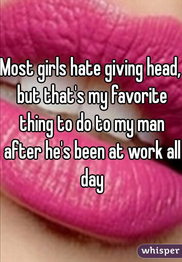 Most girls hate giving head, but that's my favorite thing to do to my man after he's been at work all day