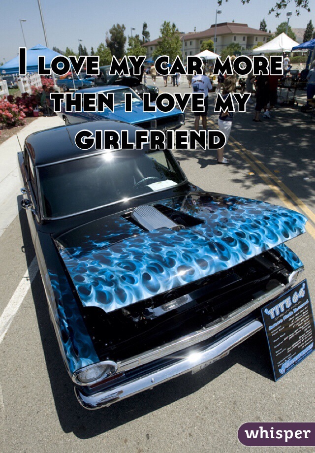 I love my car more then i love my girlfriend 