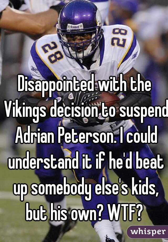 Disappointed with the Vikings decision to suspend Adrian Peterson. I could understand it if he'd beat up somebody else's kids, but his own? WTF? 