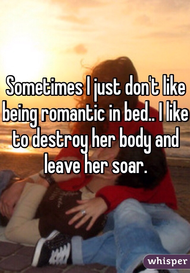 Sometimes I just don't like being romantic in bed.. I like to destroy her body and leave her soar. 