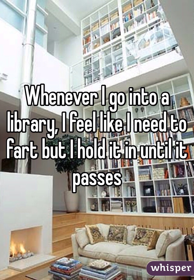 Whenever I go into a library, I feel like I need to fart but I hold it in until it passes