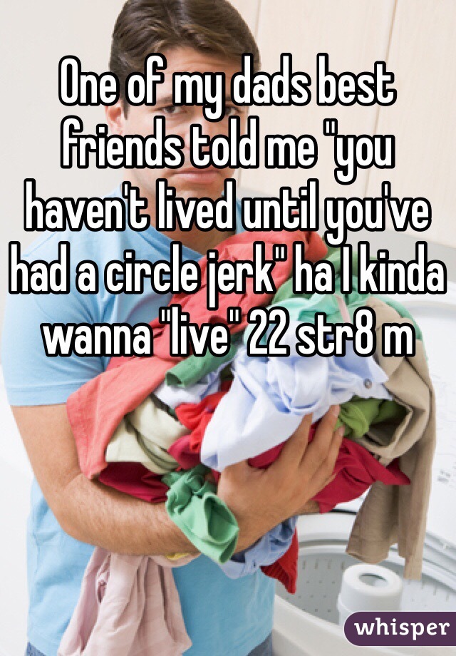 One of my dads best friends told me "you haven't lived until you've had a circle jerk" ha I kinda wanna "live" 22 str8 m 