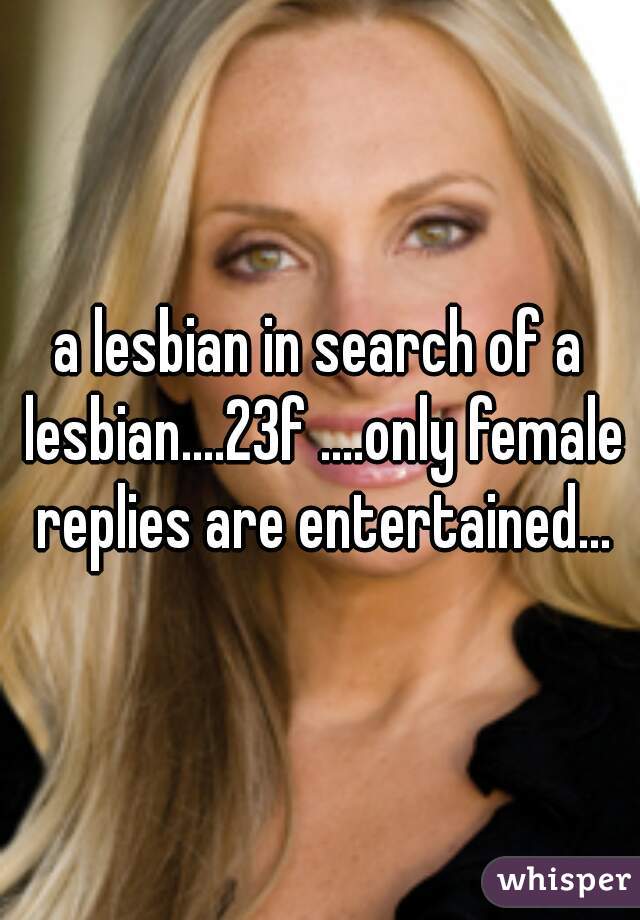a lesbian in search of a lesbian....23f ....only female replies are entertained...
