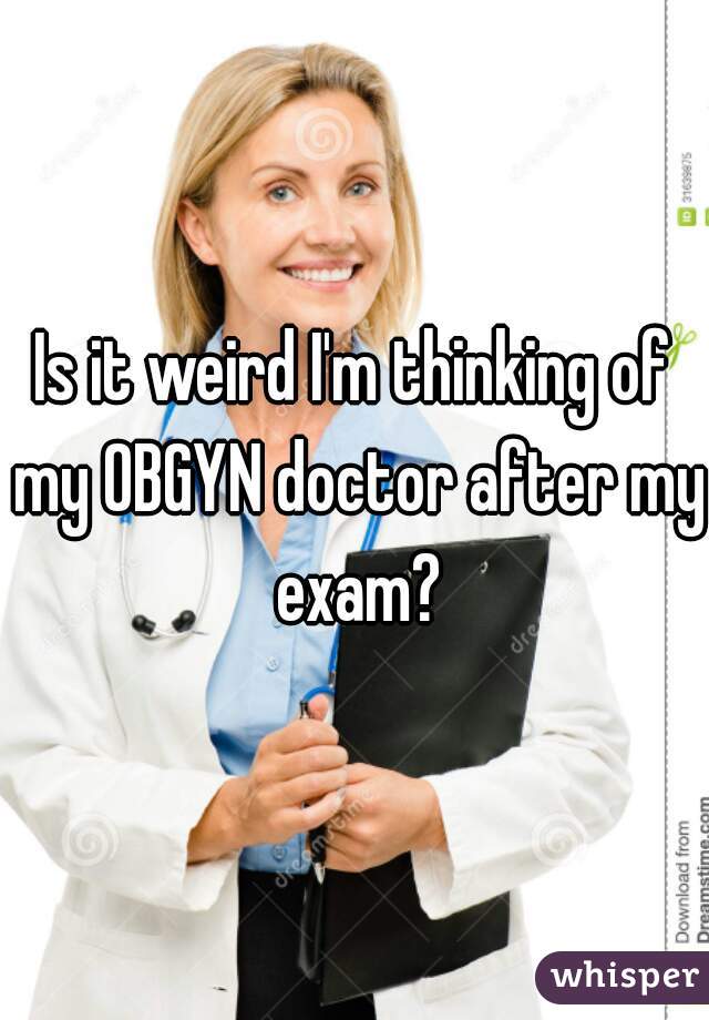 Is it weird I'm thinking of my OBGYN doctor after my exam?