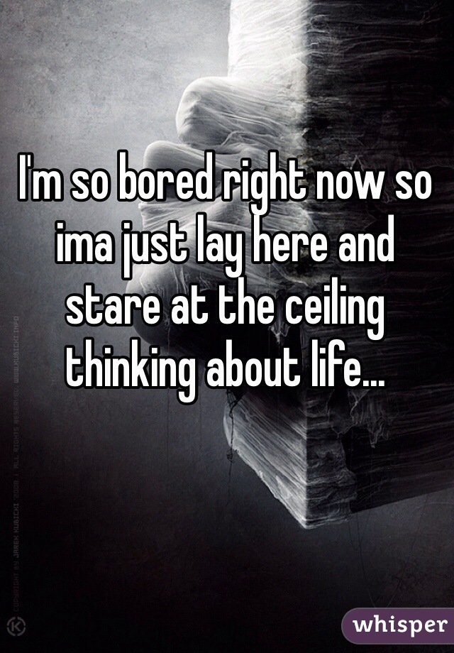 I'm so bored right now so ima just lay here and stare at the ceiling thinking about life...