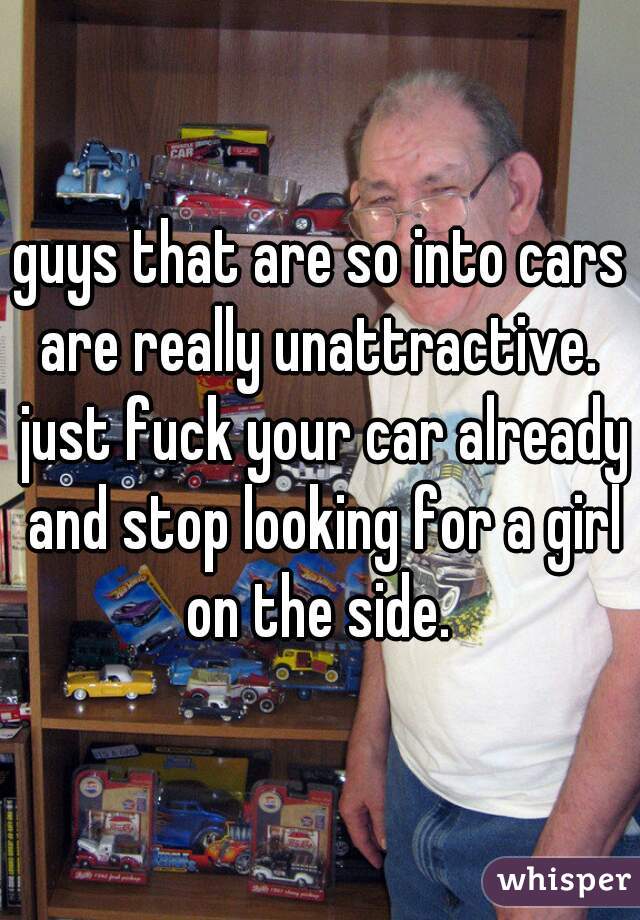 guys that are so into cars are really unattractive.  just fuck your car already and stop looking for a girl on the side. 