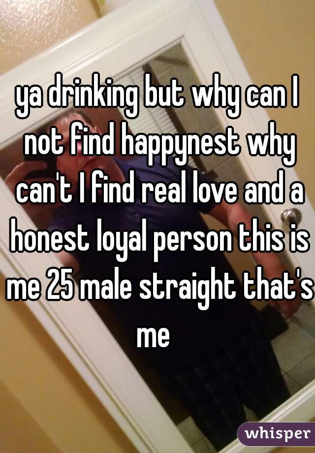 ya drinking but why can I not find happynest why can't I find real love and a honest loyal person this is me 25 male straight that's me  