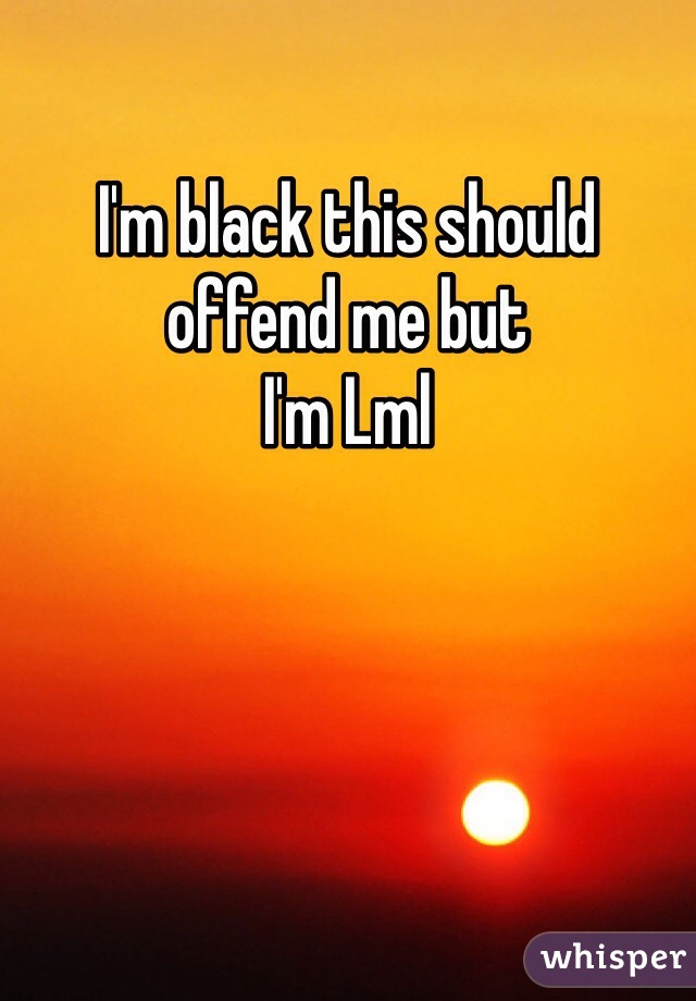 I'm black this should offend me but 
I'm Lml 