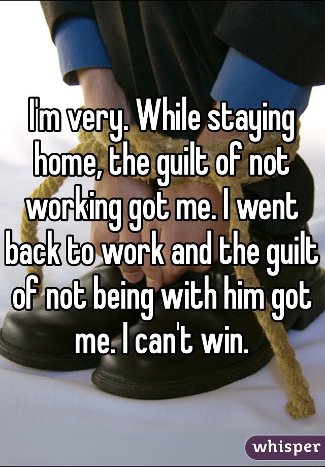 I'm very. While staying home, the guilt of not working got me. I went back to work and the guilt of not being with him got me. I can't win.