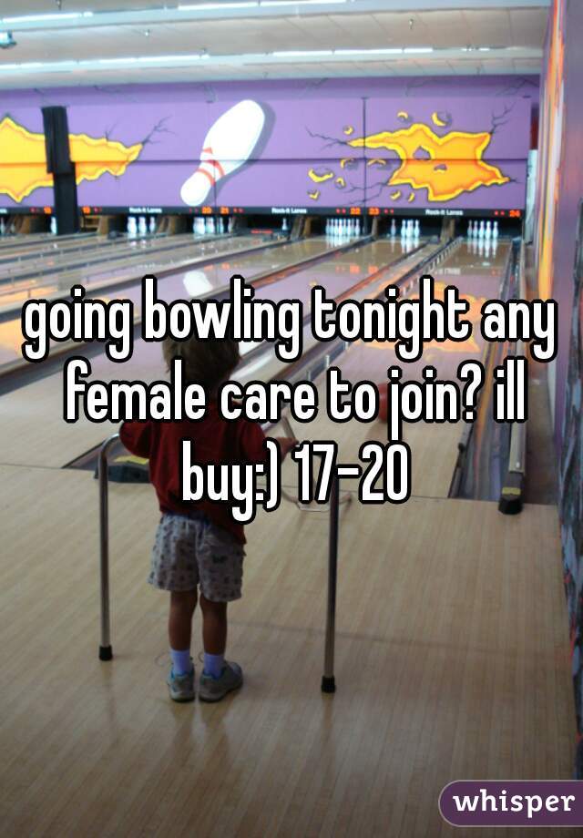 going bowling tonight any female care to join? ill buy:) 17-20