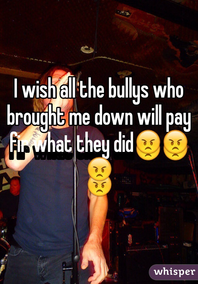 I wish all the bullys who brought me down will pay fir what they did😠😠😠