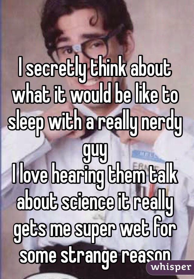 I secretly think about what it would be like to sleep with a really nerdy guy
I love hearing them talk about science it really gets me super wet for some strange reason