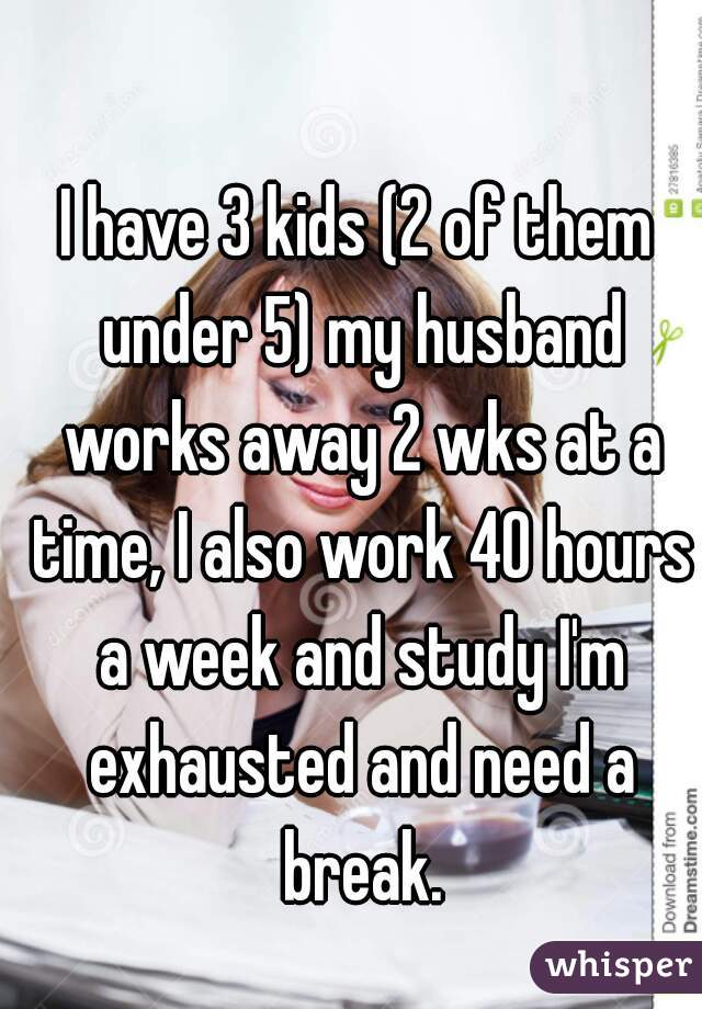 I have 3 kids (2 of them under 5) my husband works away 2 wks at a time, I also work 40 hours a week and study I'm exhausted and need a break.