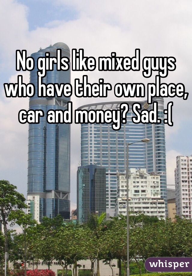 No girls like mixed guys who have their own place, car and money? Sad. :(