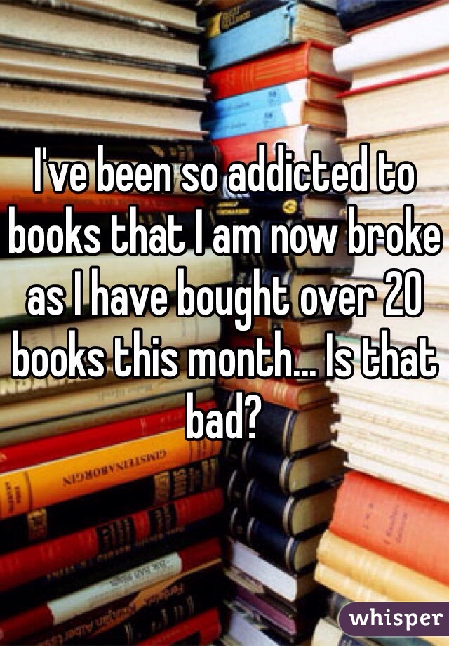 I've been so addicted to books that I am now broke as I have bought over 20 books this month... Is that bad?