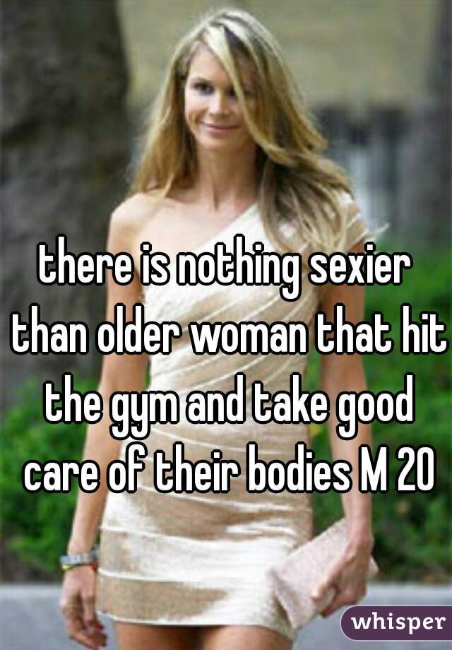 there is nothing sexier than older woman that hit the gym and take good care of their bodies M 20